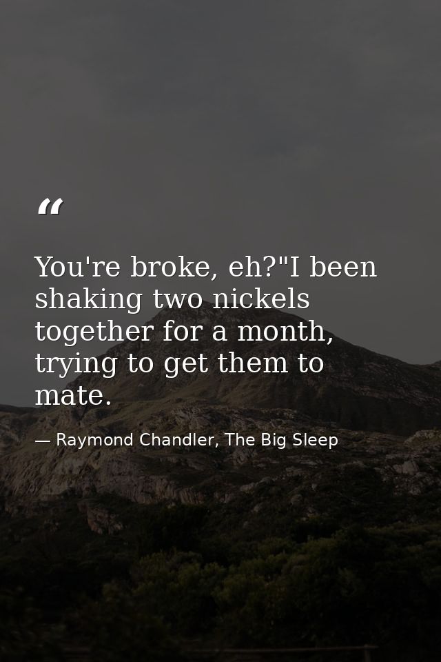You're broke, eh?"I been shaking two nickels together for a month, trying to get them to mate. — Raymond Chandler, The Big Sleep