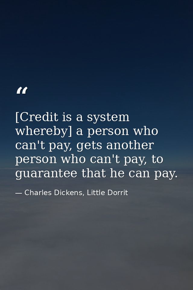 [Credit is a system whereby] a person who can't pay, gets another person who can't pay, to guarantee that he can pay. — Charles Dickens, Little Dorrit