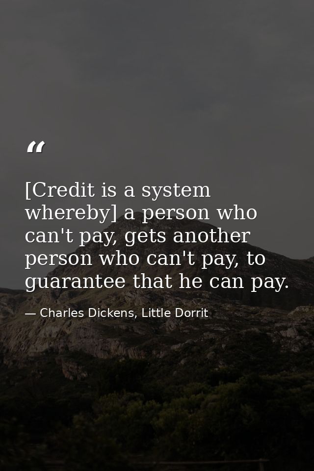 [Credit is a system whereby] a person who can't pay, gets another person who can't pay, to guarantee that he can pay. — Charles Dickens, Little Dorrit