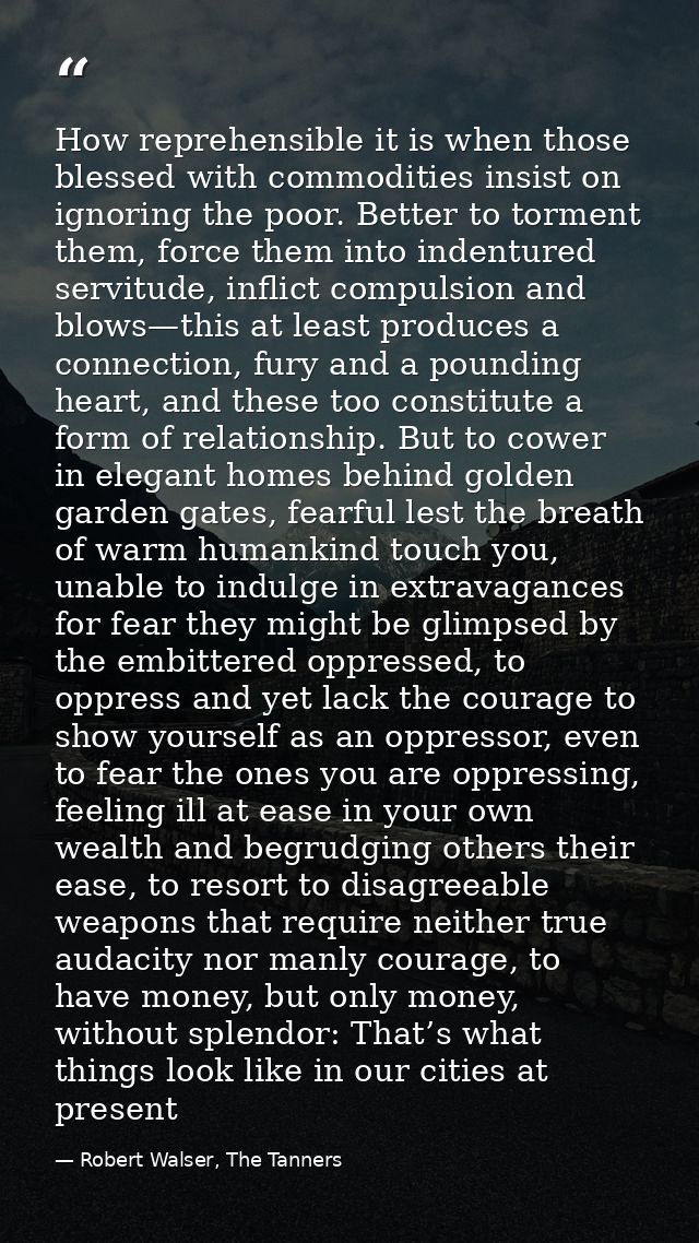 How reprehensible it is when those blessed with commodities insist on ignoring the poor. Better to torment them, force t — Robert Walser, The Tanners