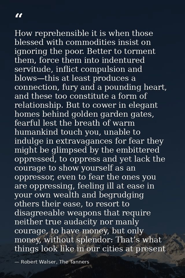 How reprehensible it is when those blessed with commodities insist on ignoring the poor. Better to torment them, force t — Robert Walser, The Tanners