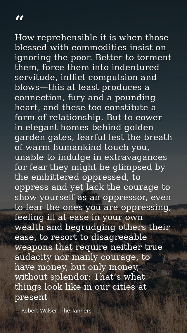 How reprehensible it is when those blessed with commodities insist on ignoring the poor. Better to torment them, force t — Robert Walser, The Tanners