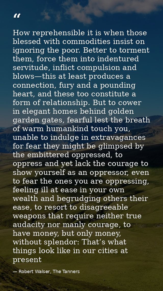 How reprehensible it is when those blessed with commodities insist on ignoring the poor. Better to torment them, force t — Robert Walser, The Tanners