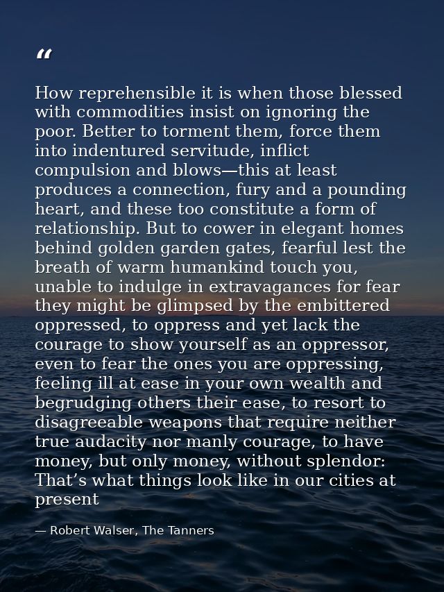 How reprehensible it is when those blessed with commodities insist on ignoring the poor. Better to torment them, force t — Robert Walser, The Tanners