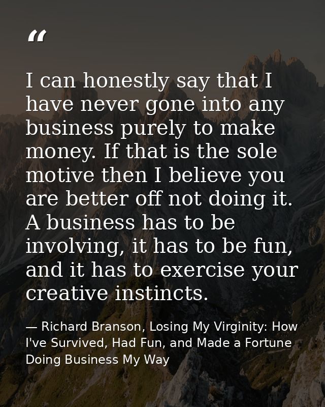 I can honestly say that I have never gone into any business purely to make money. If that is the sole motive then I beli — Richard Branson, Losing My Virginity: How I've Survived, Had Fun, and Made a Fortune Doing Business My Way