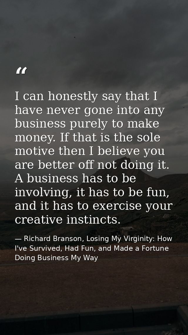 I can honestly say that I have never gone into any business purely to make money. If that is the sole motive then I beli — Richard Branson, Losing My Virginity: How I've Survived, Had Fun, and Made a Fortune Doing Business My Way