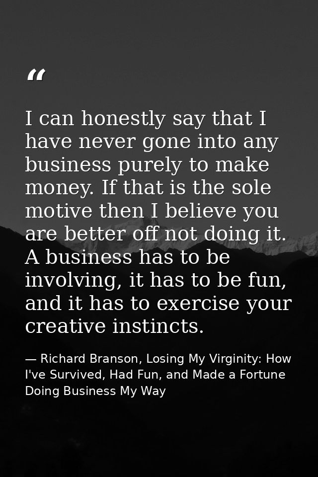 I can honestly say that I have never gone into any business purely to make money. If that is the sole motive then I beli — Richard Branson, Losing My Virginity: How I've Survived, Had Fun, and Made a Fortune Doing Business My Way