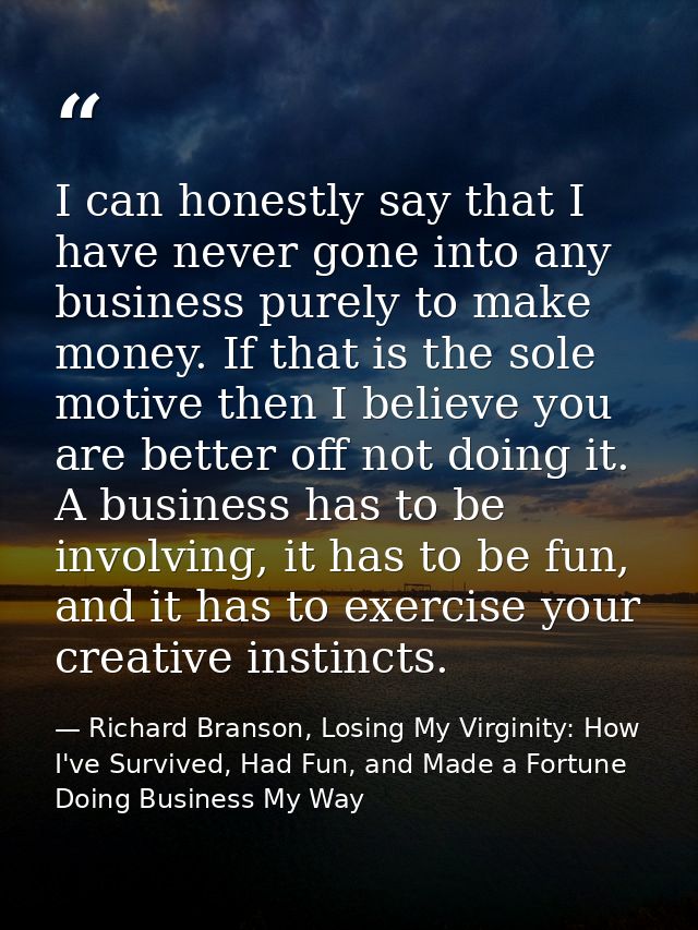 I can honestly say that I have never gone into any business purely to make money. If that is the sole motive then I beli — Richard Branson, Losing My Virginity: How I've Survived, Had Fun, and Made a Fortune Doing Business My Way