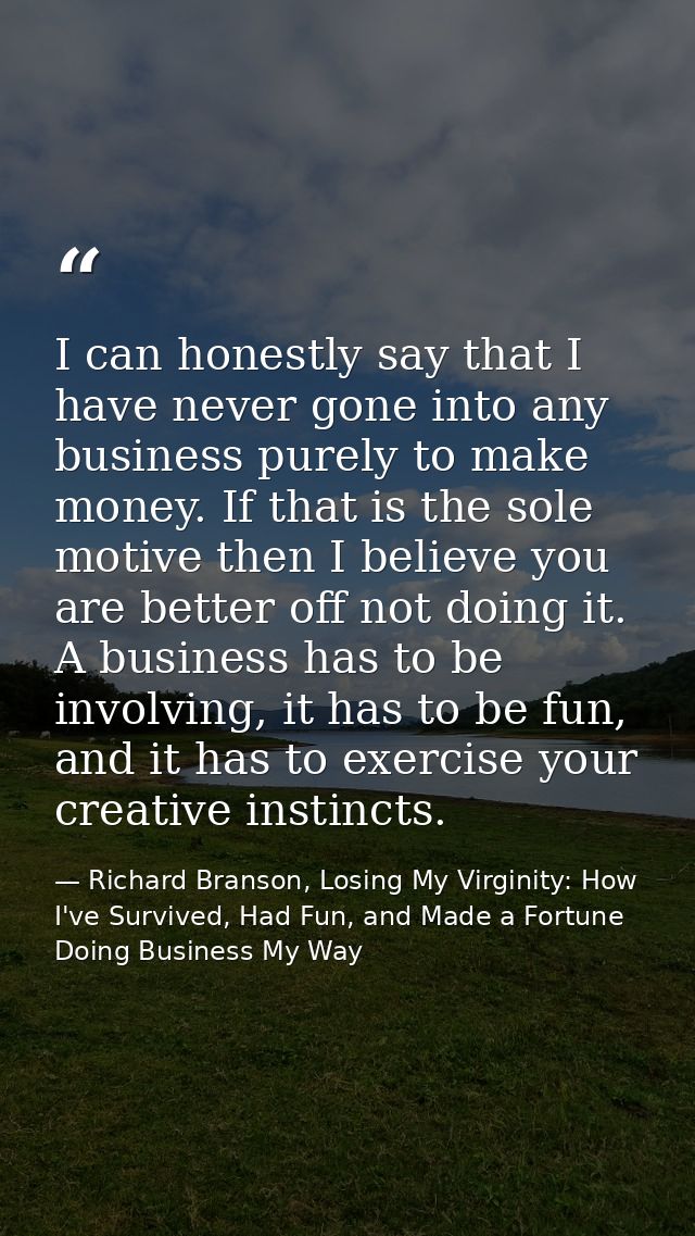 I can honestly say that I have never gone into any business purely to make money. If that is the sole motive then I beli — Richard Branson, Losing My Virginity: How I've Survived, Had Fun, and Made a Fortune Doing Business My Way