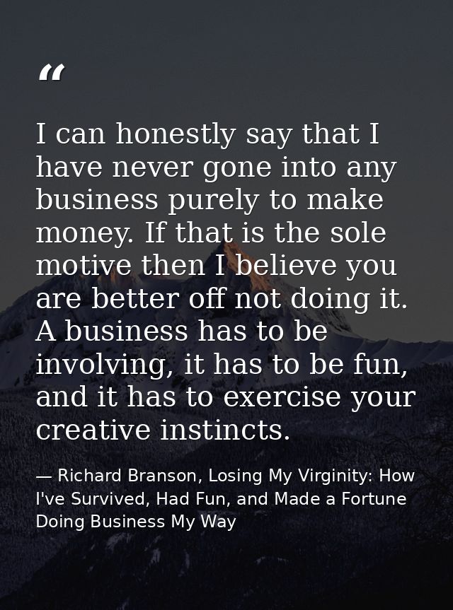 I can honestly say that I have never gone into any business purely to make money. If that is the sole motive then I beli — Richard Branson, Losing My Virginity: How I've Survived, Had Fun, and Made a Fortune Doing Business My Way