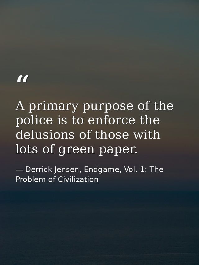 A primary purpose of the police is to enforce the delusions of those with lots of green paper. — Derrick Jensen, Endgame, Vol. 1: The Problem of Civilization