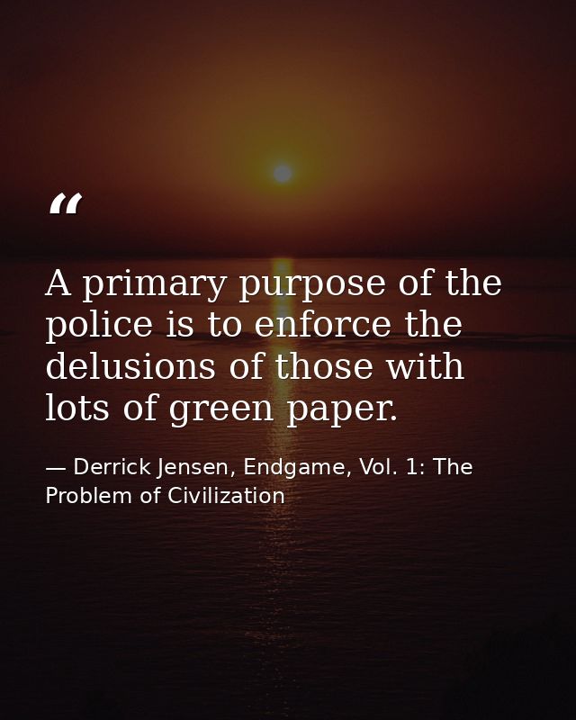 A primary purpose of the police is to enforce the delusions of those with lots of green paper. — Derrick Jensen, Endgame, Vol. 1: The Problem of Civilization