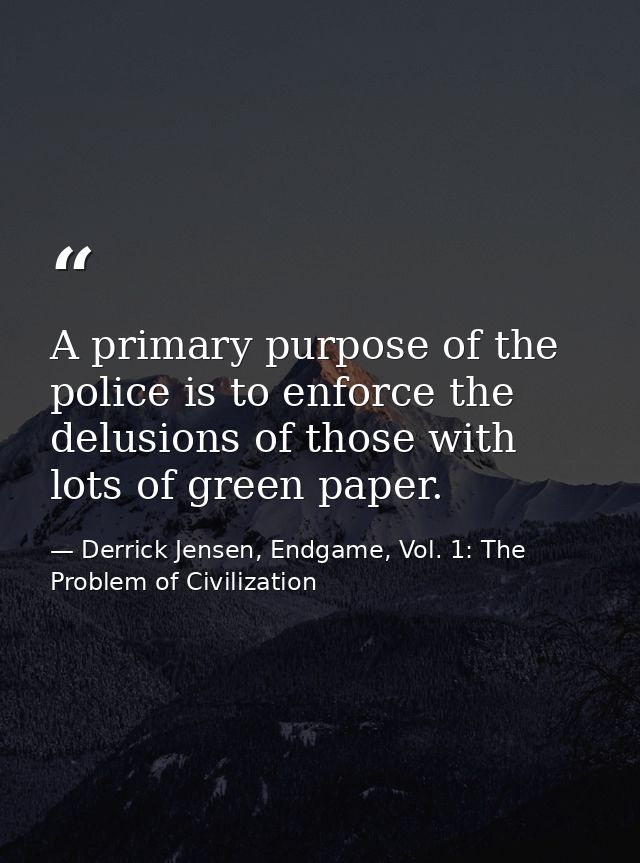 A primary purpose of the police is to enforce the delusions of those with lots of green paper. — Derrick Jensen, Endgame, Vol. 1: The Problem of Civilization