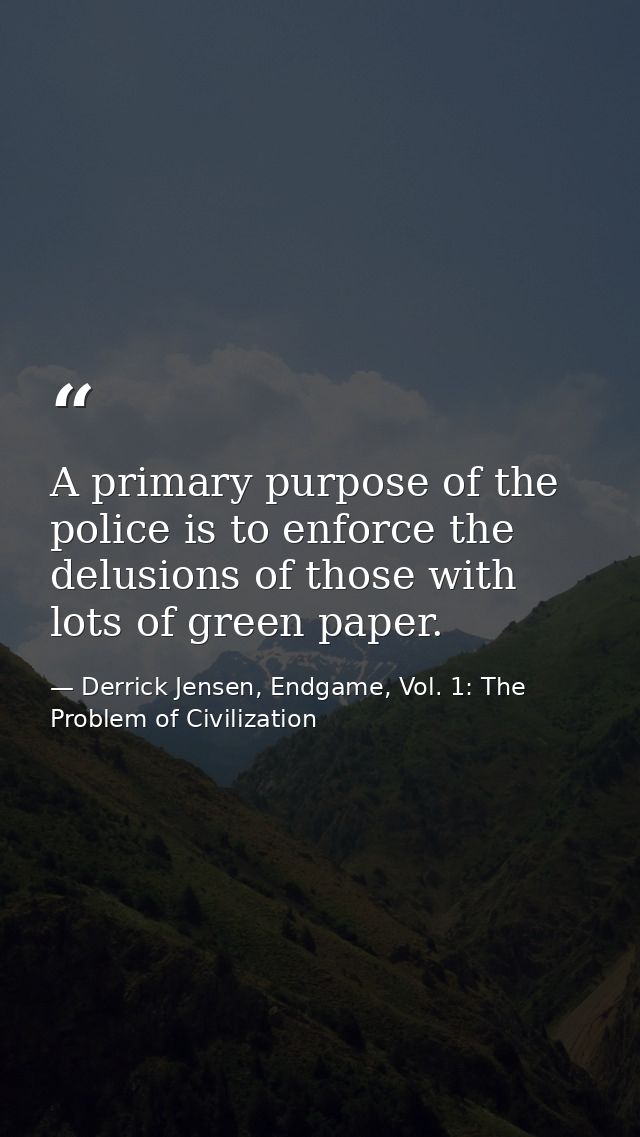 A primary purpose of the police is to enforce the delusions of those with lots of green paper. — Derrick Jensen, Endgame, Vol. 1: The Problem of Civilization