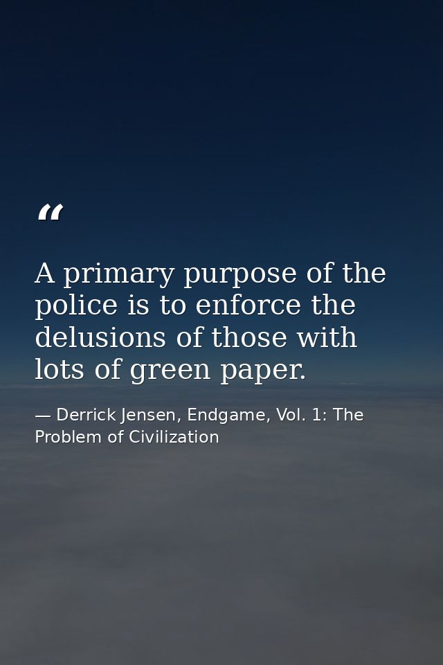 A primary purpose of the police is to enforce the delusions of those with lots of green paper. — Derrick Jensen, Endgame, Vol. 1: The Problem of Civilization