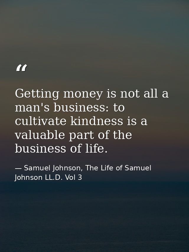 Getting money is not all a man's business: to cultivate kindness is a valuable part of the business of life. — Samuel Johnson, The Life of Samuel Johnson LL.D. Vol 3