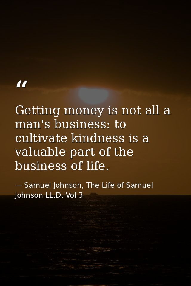 Getting money is not all a man's business: to cultivate kindness is a valuable part of the business of life. — Samuel Johnson, The Life of Samuel Johnson LL.D. Vol 3