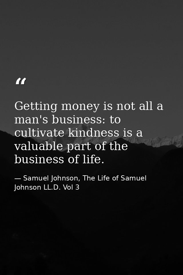 Getting money is not all a man's business: to cultivate kindness is a valuable part of the business of life. — Samuel Johnson, The Life of Samuel Johnson LL.D. Vol 3