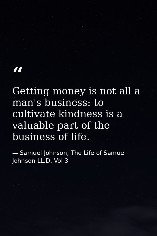 Getting money is not all a man's business: to cultivate kindness is a valuable part of the business of life. — Samuel Johnson, The Life of Samuel Johnson LL.D. Vol 3