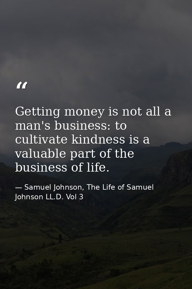 Getting money is not all a man's business: to cultivate kindness is a valuable part of the business of life. — Samuel Johnson, The Life of Samuel Johnson LL.D. Vol 3