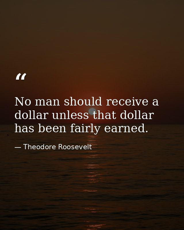 No man should receive a dollar unless that dollar has been fairly earned. — Theodore Roosevelt