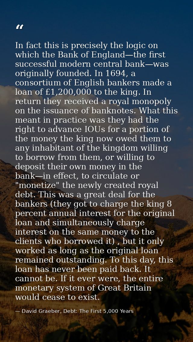 In fact this is precisely the logic on which the Bank of England—the first successful modern central bank—was originally — David Graeber, Debt: The First 5,000 Years