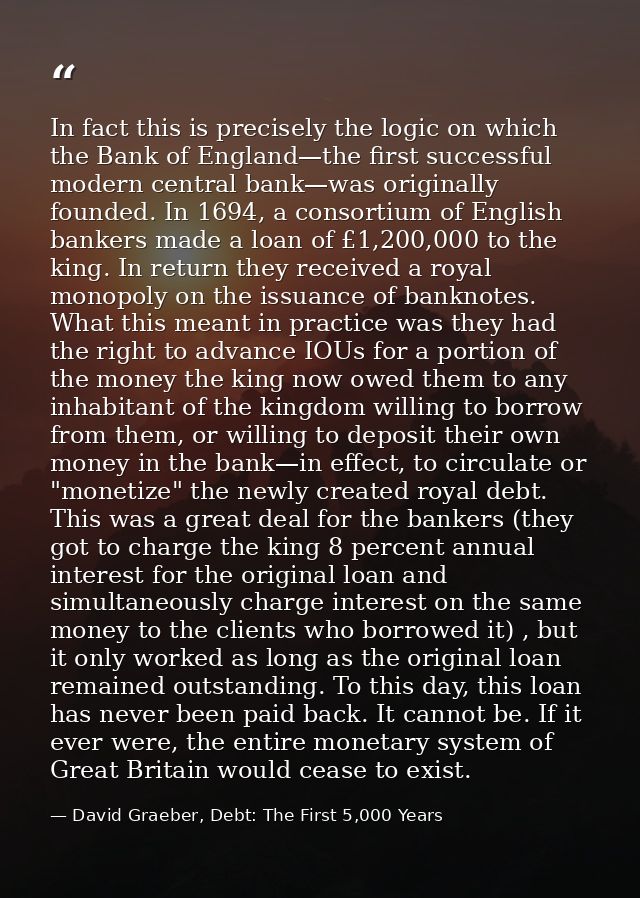 In fact this is precisely the logic on which the Bank of England—the first successful modern central bank—was originally — David Graeber, Debt: The First 5,000 Years