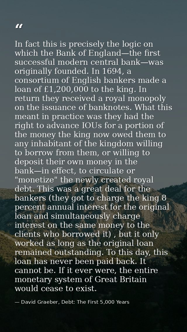 In fact this is precisely the logic on which the Bank of England—the first successful modern central bank—was originally — David Graeber, Debt: The First 5,000 Years