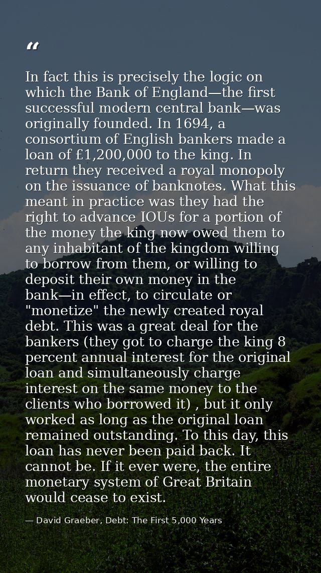 In fact this is precisely the logic on which the Bank of England—the first successful modern central bank—was originally — David Graeber, Debt: The First 5,000 Years