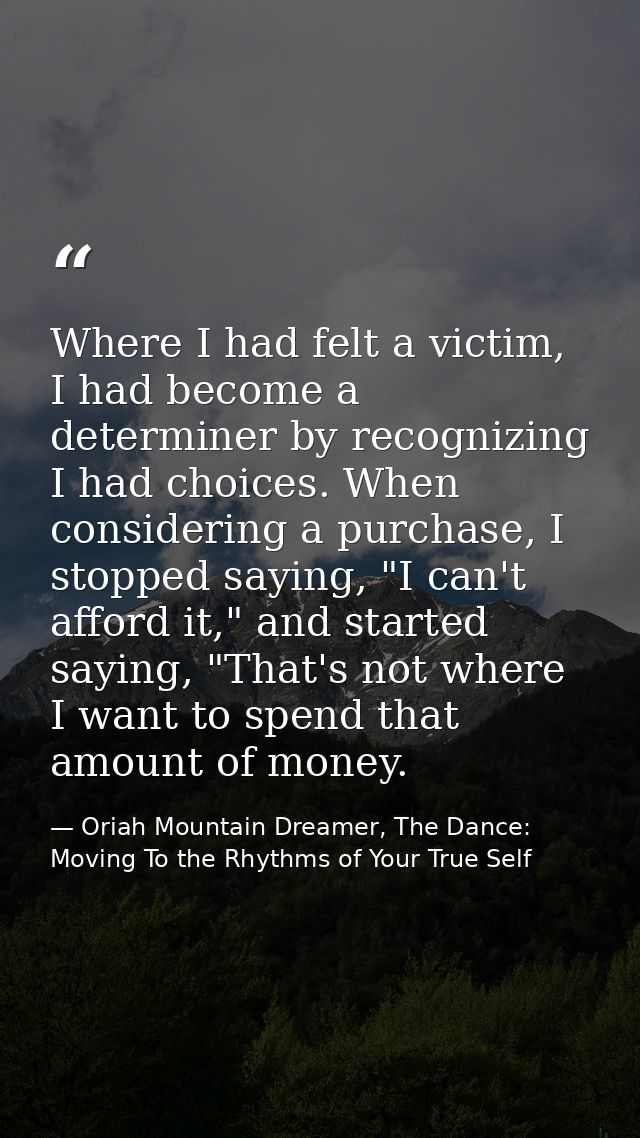 Where I had felt a victim, I had become a determiner by recognizing I had choices. When considering a purchase, I stoppe — Oriah Mountain Dreamer, The Dance: Moving To the Rhythms of Your True Self