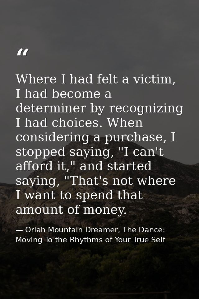 Where I had felt a victim, I had become a determiner by recognizing I had choices. When considering a purchase, I stoppe — Oriah Mountain Dreamer, The Dance: Moving To the Rhythms of Your True Self