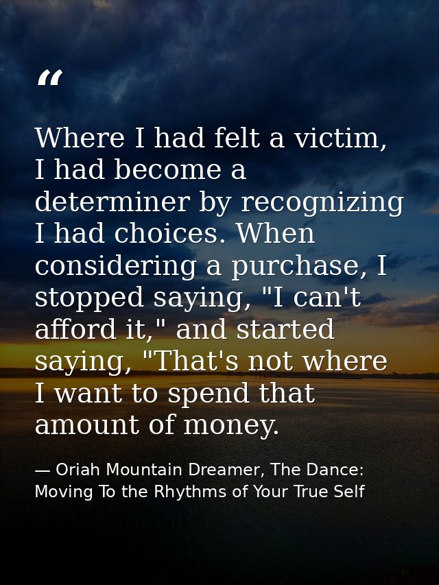 Where I had felt a victim, I had become a determiner by recognizing I had choices. When considering a purchase, I stoppe — Oriah Mountain Dreamer, The Dance: Moving To the Rhythms of Your True Self