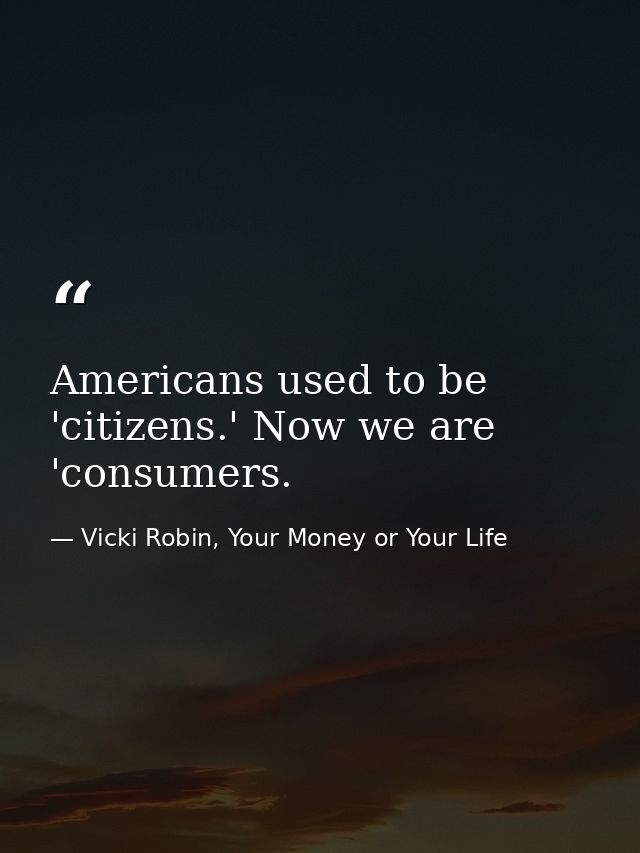 Americans used to be 'citizens.' Now we are 'consumers. — Vicki Robin, Your Money or Your Life