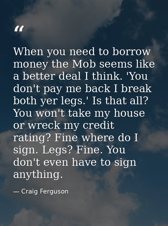 When you need to borrow money the Mob seems like a better deal I think. 'You don't pay me back I break both yer legs.' I — Craig Ferguson