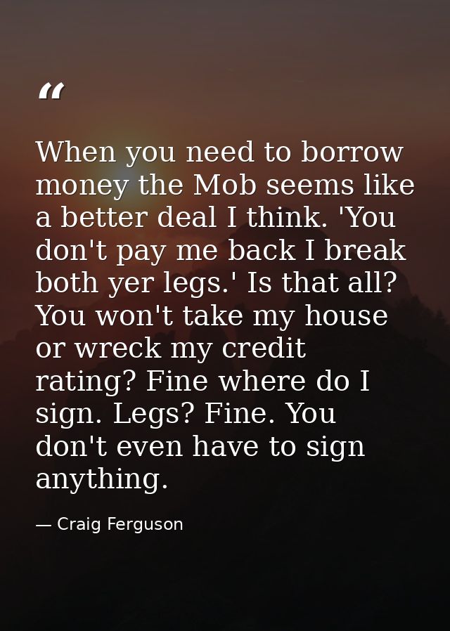 When you need to borrow money the Mob seems like a better deal I think. 'You don't pay me back I break both yer legs.' I — Craig Ferguson