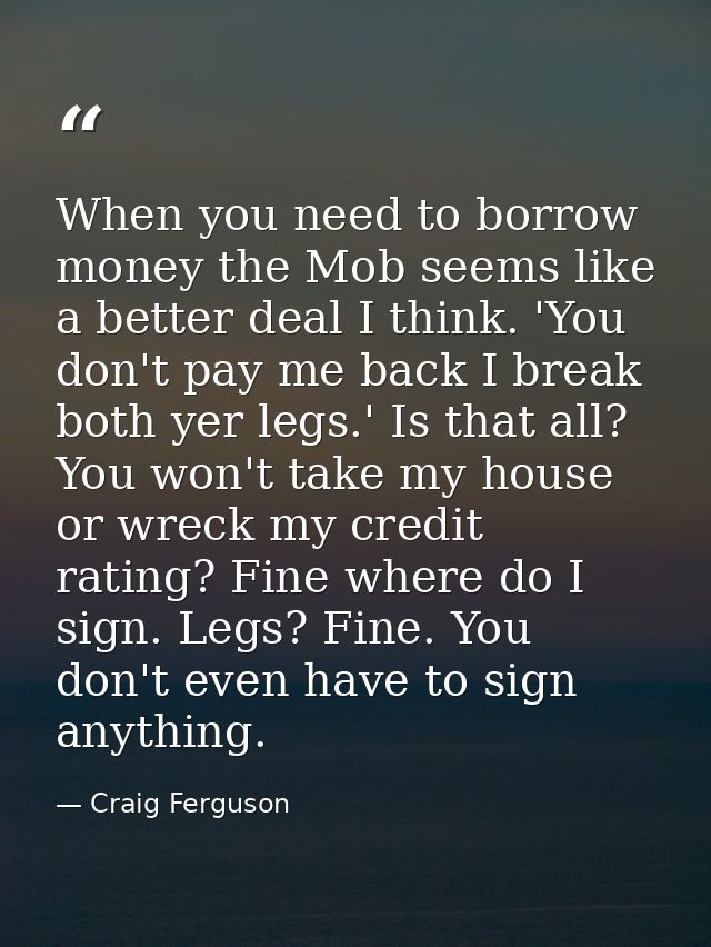 When you need to borrow money the Mob seems like a better deal I think. 'You don't pay me back I break both yer legs.' I — Craig Ferguson
