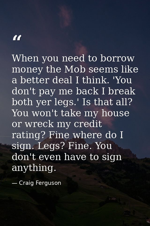When you need to borrow money the Mob seems like a better deal I think. 'You don't pay me back I break both yer legs.' I — Craig Ferguson