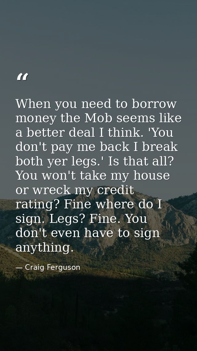 When you need to borrow money the Mob seems like a better deal I think. 'You don't pay me back I break both yer legs.' I — Craig Ferguson