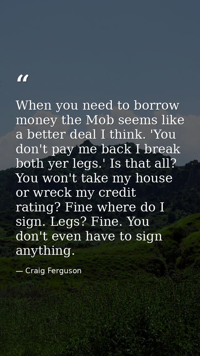 When you need to borrow money the Mob seems like a better deal I think. 'You don't pay me back I break both yer legs.' I — Craig Ferguson