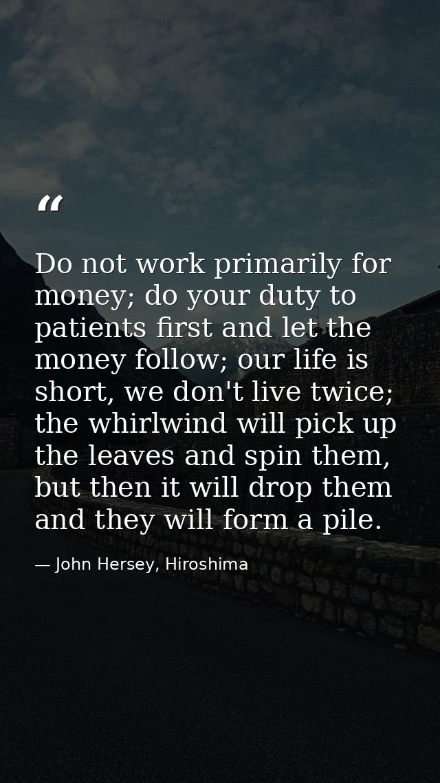 Do not work primarily for money; do your duty to patients first and let the money follow; our life is short, we don't li — John Hersey, Hiroshima
