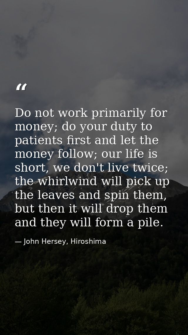 Do not work primarily for money; do your duty to patients first and let the money follow; our life is short, we don't li — John Hersey, Hiroshima