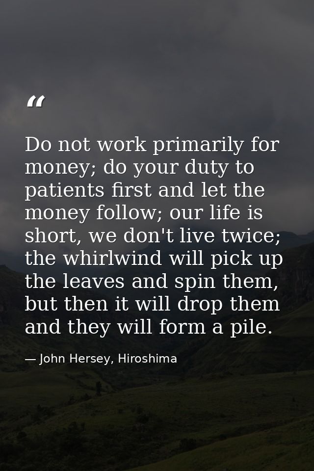 Do not work primarily for money; do your duty to patients first and let the money follow; our life is short, we don't li — John Hersey, Hiroshima