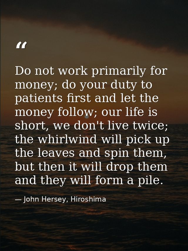 Do not work primarily for money; do your duty to patients first and let the money follow; our life is short, we don't li — John Hersey, Hiroshima