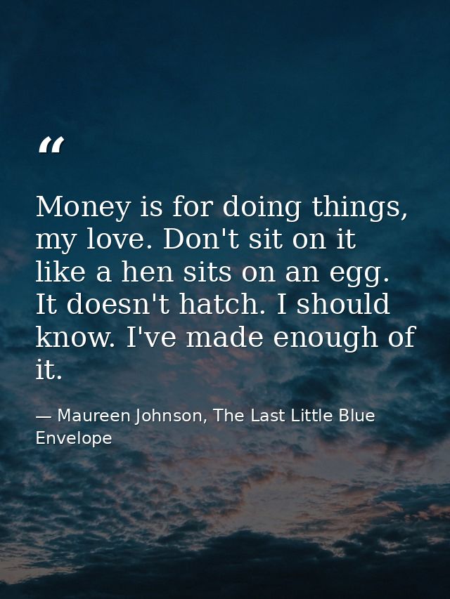 Money is for doing things, my love. Don't sit on it like a hen sits on an egg. It doesn't hatch. I should know. I've mad — Maureen Johnson, The Last Little Blue Envelope