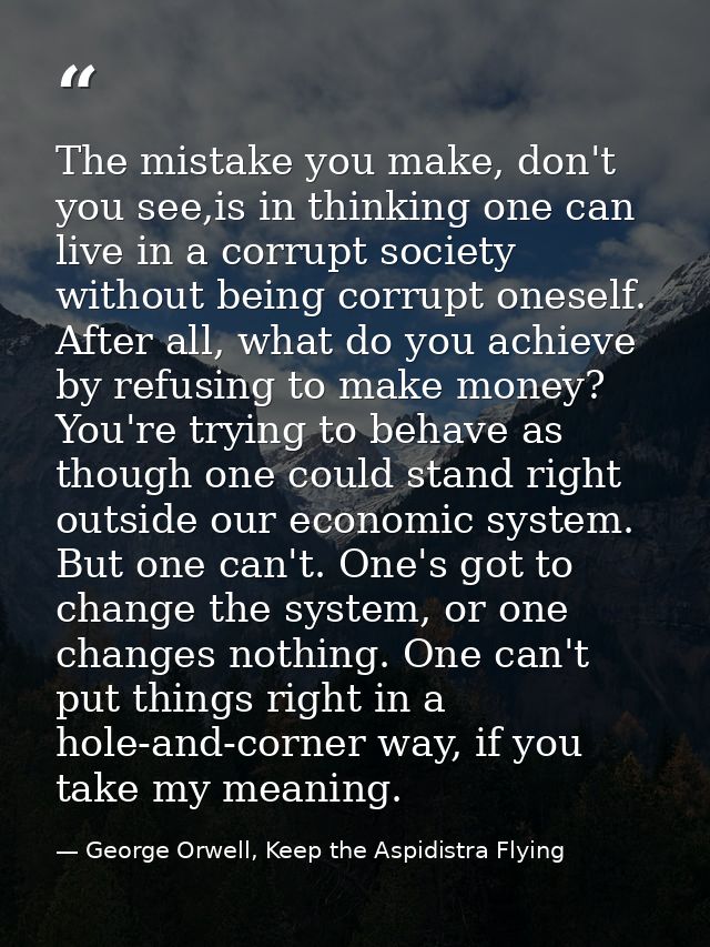 The mistake you make, don't you see,is in thinking one can live in a corrupt society without being corrupt oneself. Afte — George Orwell, Keep the Aspidistra Flying