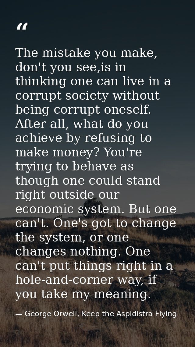 The mistake you make, don't you see,is in thinking one can live in a corrupt society without being corrupt oneself. Afte — George Orwell, Keep the Aspidistra Flying