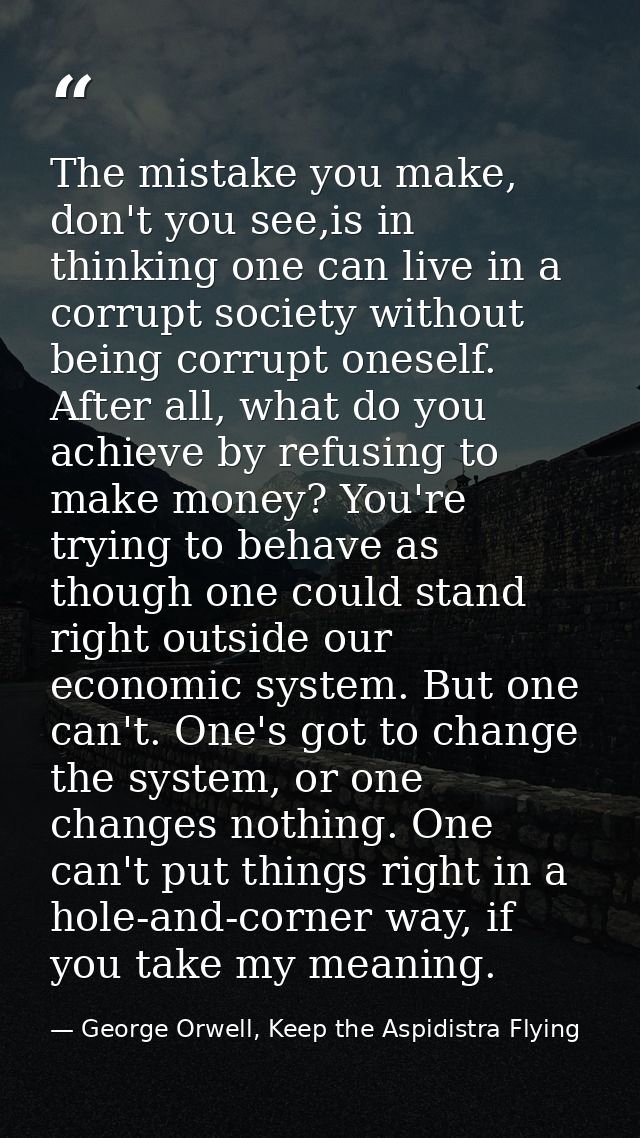 The mistake you make, don't you see,is in thinking one can live in a corrupt society without being corrupt oneself. Afte — George Orwell, Keep the Aspidistra Flying