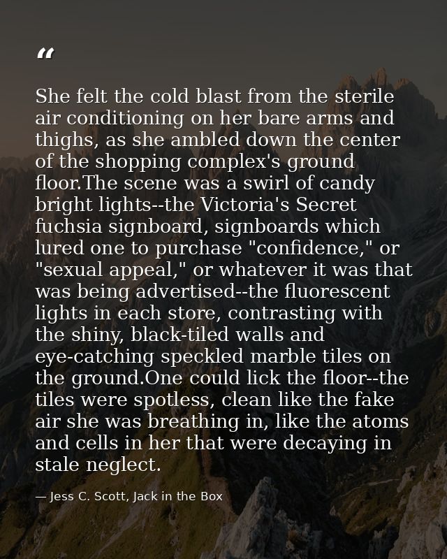 She felt the cold blast from the sterile air conditioning on her bare arms and thighs, as she ambled down the center of  — Jess C. Scott, Jack in the Box