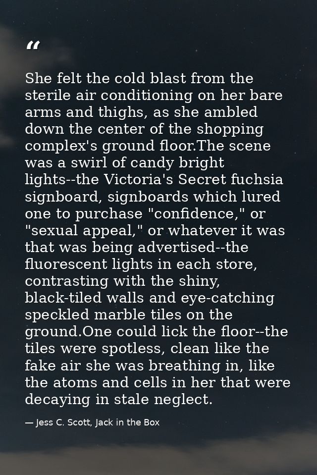 She felt the cold blast from the sterile air conditioning on her bare arms and thighs, as she ambled down the center of  — Jess C. Scott, Jack in the Box
