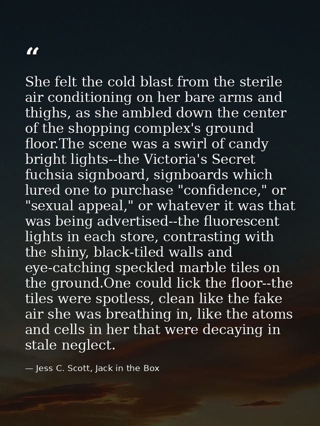She felt the cold blast from the sterile air conditioning on her bare arms and thighs, as she ambled down the center of  — Jess C. Scott, Jack in the Box